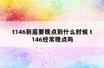 t146到底要晚点到什么时候 t146经常晚点吗